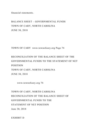 financial statements.
BALANCE SHEET – GOVERNMENTAL FUNDS
TOWN OF CARY, NORTH CAROLINA
JUNE 30, 2018
TOWN OF CARY www.townofcary.org Page 74
RECONCILIATION OF THE BALANCE SHEET OF THE
GOVERNMENTAL FUNDS TO THE STATEMENT OF NET
POSITION
TOWN OF CARY, NORTH CAROLINA
JUNE 30, 2018
www.townofcary.org 74
TOWN OF CARY, NORTH CAROLINA
RECONCILIATION OF THE BALANCE SHEET OF
GOVERNMENTAL FUNDS TO THE
STATEMENT OF NET POSITION
June 30, 2018
EXHIBIT D
 