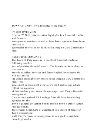 TOWN OF CARY www.townofcary.org Page 9
FY 2018 OVERVIEW
New in FY 2018, this overview highlights key financial results
and financial
management practices as well as how Town resources have been
invested to
accomplish the vision set forth in the Imagine Cary Community
Plan.
EXECUTIVE SUMMARY
The Town of Cary remains in excellent financial condition
following another
year of positive financial results. The foundation is in place to
continue to
provide excellent services and future capital investments that
will best fulfill
the vision and highest priorities in the Imagine Cary Community
Plan. This
assessment is consistent with Cary’s top bond ratings which
reflect the opinions
of independent government finance experts on Cary’s financial
management.
Cary has maintained AAA ratings from all three bond rating
agencies for the
Town’s general obligation bonds and the Town’s utility system
revenue bonds.
This crucial benchmark of excellence is a source of pride for
Town Council and
staff. Cary’s financial management is designed to maintain
these high marks.
 