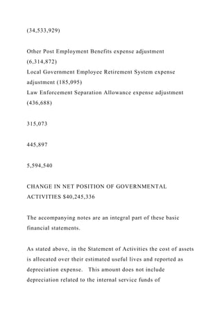 (34,533,929)
Other Post Employment Benefits expense adjustment
(6,314,872)
Local Government Employee Retirement System expense
adjustment (185,095)
Law Enforcement Separation Allowance expense adjustment
(436,688)
315,073
445,897
5,594,540
CHANGE IN NET POSITION OF GOVERNMENTAL
ACTIVITIES $40,245,336
The accompanying notes are an integral part of these basic
financial statements.
As stated above, in the Statement of Activities the cost of assets
is allocated over their estimated useful lives and reported as
depreciation expense. This amount does not include
depreciation related to the internal service funds of
 