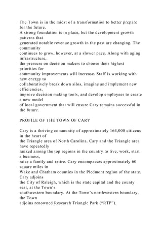 The Town is in the midst of a transformation to better prepare
for the future.
A strong foundation is in place, but the development growth
patterns that
generated notable revenue growth in the past are changing. The
community
continues to grow, however, at a slower pace. Along with aging
infrastructure,
the pressure on decision makers to choose their highest
priorities for
community improvements will increase. Staff is working with
new energy to
collaboratively break down silos, imagine and implement new
efficiencies,
improve decision making tools, and develop employees to create
a new model
of local government that will ensure Cary remains successful in
the future.
PROFILE OF THE TOWN OF CARY
Cary is a thriving community of approximately 164,000 citizens
in the heart of
the Triangle area of North Carolina. Cary and the Triangle area
have repeatedly
ranked among the top regions in the country to live, work, start
a business,
raise a family and retire. Cary encompasses approximately 60
square miles in
Wake and Chatham counties in the Piedmont region of the state.
Cary adjoins
the City of Raleigh, which is the state capital and the county
seat, at the Town’s
southwestern boundary. At the Town’s northwestern boundary,
the Town
adjoins renowned Research Triangle Park (“RTP”).
 