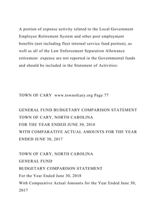A portion of expense activity related to the Local Government
Employee Retirement System and other post employment
benefits (not including fleet internal service fund portion), as
well as all of the Law Enforcement Separation Allowance
retirement expense are not reported in the Governmental funds
and should be included in the Statement of Activities:
TOWN OF CARY www.townofcary.org Page 77
GENERAL FUND BUDGETARY COMPARISON STATEMENT
TOWN OF CARY, NORTH CAROLINA
FOR THE YEAR ENDED JUNE 30, 2018
WITH COMPARATIVE ACTUAL AMOUNTS FOR THE YEAR
ENDED JUNE 30, 2017
TOWN OF CARY, NORTH CAROLINA
GENERAL FUND
BUDGETARY COMPARISON STATEMENT
For the Year Ended June 30, 2018
With Comparative Actual Amounts for the Year Ended June 30,
2017
 