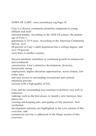 TOWN OF CARY www.townofcary.org Page 10
Cary is a diverse community primarily composed of young,
affluent and well-
educated people. According to the 2010 US census, the median
age of Cary’s
population is 35.9 years. According to the American Community
Survey, over
60 percent of Cary’s adult population has a college degree, and
over 19 percent
were born in another country.
Several attributes contribute to continued growth in commercial
and residential
construction. Cary’s attractive development, diversity,
historically strong
employment, higher education opportunities, warm climate, low
crime rates
and easy access to outstanding recreational and cultural
amenities provide
citizens with a high quality of life.
Cary and the surrounding area continue to perform very well in
numerous
rankings such as the best places to launch a new business, best
places for
creating and keeping jobs, and quality of life measures. New
residential
development statistics are highlighted in the Live section of this
overview, and
commercial activity is addressed in the Shape section of this
overview.
 