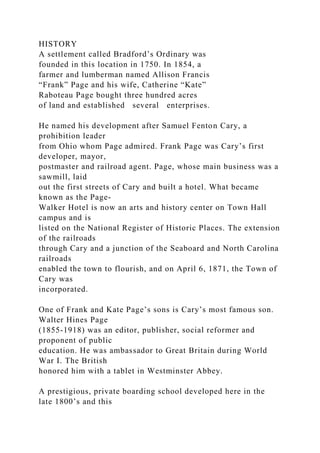 HISTORY
A settlement called Bradford’s Ordinary was
founded in this location in 1750. In 1854, a
farmer and lumberman named Allison Francis
“Frank” Page and his wife, Catherine “Kate”
Raboteau Page bought three hundred acres
of land and established several enterprises.
He named his development after Samuel Fenton Cary, a
prohibition leader
from Ohio whom Page admired. Frank Page was Cary’s first
developer, mayor,
postmaster and railroad agent. Page, whose main business was a
sawmill, laid
out the first streets of Cary and built a hotel. What became
known as the Page-
Walker Hotel is now an arts and history center on Town Hall
campus and is
listed on the National Register of Historic Places. The extension
of the railroads
through Cary and a junction of the Seaboard and North Carolina
railroads
enabled the town to flourish, and on April 6, 1871, the Town of
Cary was
incorporated.
One of Frank and Kate Page’s sons is Cary’s most famous son.
Walter Hines Page
(1855-1918) was an editor, publisher, social reformer and
proponent of public
education. He was ambassador to Great Britain during World
War I. The British
honored him with a tablet in Westminster Abbey.
A prestigious, private boarding school developed here in the
late 1800’s and this
 