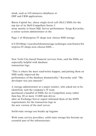 mind, such as I/O-intensive databases or
ERP and CRM applications.
Baron Capital Inc. chose single-level cell (SLC) SSDs for the
top tier of its Dell Compellent Series 3
array mainly to boost SQL Server performance. Serge Kovarsky,
a senior system administrator at the
Page 1 of 4Enterprise IT shops now choose SSD storage
6/2/2014http://searchsolidstatestorage.techtarget.com/feature/En
terprise-IT-shops-now-choose-SSD-...
New York City-based financial services firm, said the SSDs are
especially helpful with database
transaction logs.
"This is where the most read/writes happen, and putting them on
SSD really improved the
performance of the database dramatically," Kovarsky said. "My
developer was just amazed."
A storage administrator at a major retailer, who asked not to be
identified, said the company's IT team
purchased a handful of SSDs for its Compellent array rather
than buy 20 or more 15,000 rpm drives
after an Exchange Server expert informed them of the IOPS
requirements for the transaction logs in
the new version of the mail server.
Solid-state storage use breaks up logjams
With some service providers, solid-state storage has become an
essential part of the infrastructure.
 