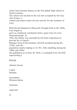 school later became famous as the first public high school in
North Carolina.
The school was located on the site now occupied by the Cary
Arts Center, a
vibrant and robust center for arts activity for the residents of
Cary.
With the development of Research Triangle Park in the 1960s,
Cary began to
grow as a bedroom community from a quiet town of a few
thousand people. In
1963, the charter was amended by the State Legislature to
provide for a Council-
Manager form of Government. Growth escalated during the
1970s, with the
population nearly tripling to 21,763. After doubling during the
1980s and 1990s,
the population as of June 30, 2018, is estimated to be 163,930,
representing a
Raleigh
Atlantic Ocean
CARY
Durham
Greensboro
Winston-Salem
Charlotte
Asheville
N
 