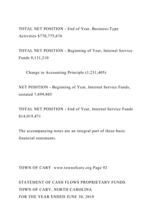 TOTAL NET POSITION - End of Year, Business-Type
Activities $770,775,676
TOTAL NET POSITION - Beginning of Year, Internal Service
Funds 9,131,210
Change in Accounting Principle (1,231,405)
NET POSITION - Beginning of Year, Internal Service Funds,
restated 7,899,805
TOTAL NET POSITION - End of Year, Internal Service Funds
$14,019,471
The accompanying notes are an integral part of these basic
financial statements.
TOWN OF CARY www.townofcary.org Page 92
STATEMENT OF CASH FLOWS PROPRIETARY FUNDS
TOWN OF CARY, NORTH CAROLINA
FOR THE YEAR ENDED JUNE 30, 2018
 