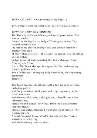 TOWN OF CARY www.townofcary.org Page 11
21% increase from the April 1, 2010, U.S. Census estimate.
TOWN OF CARY GOVERNMENT
The Town has a Council-Manager form of government. The
seven- member
Council is the legislative body of Town government. Two
council members and
the mayor are elected at-large, and one council member is
elected from each
of four voting districts. The Council is responsible for setting
overall policy,
budget approval and appointing the Town Manager, Town
Attorney and Town
Clerk. The Town Manager is responsible for implementing
Council policies and
Town Ordinances, managing daily operations, and appointing
department
directors.
The Town provides its citizens with a full range of services,
including police
and fire protection, solid waste and recycling services, the
construction and
maintenance of streets, curbs, gutters, sidewalks and other
infrastructure,
recreation and cultural activities, fixed route and demand-
response transit
service, and water, reclaimed water and sewer service. This
Comprehensive
Annual Financial Report (CAFR) includes all the Town’s
activities in delivering
and administering these services.
 