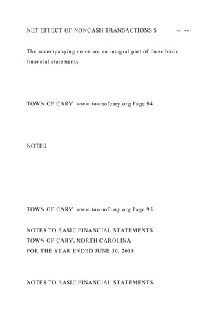 NET EFFECT OF NONCASH TRANSACTIONS $ -- --
The accompanying notes are an integral part of these basic
financial statements.
TOWN OF CARY www.townofcary.org Page 94
NOTES
TOWN OF CARY www.townofcary.org Page 95
NOTES TO BASIC FINANCIAL STATEMENTS
TOWN OF CARY, NORTH CAROLINA
FOR THE YEAR ENDED JUNE 30, 2018
NOTES TO BASIC FINANCIAL STATEMENTS
 
