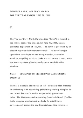TOWN OF CARY, NORTH CAROLINA
FOR THE YEAR ENDED JUNE 30, 2018
95
The Town of Cary, North Carolina (the "Town") is located in
the central part of the State and at June 30, 2018, has an
estimated population of 163,930. The Town is governed by an
elected mayor and six-member council. The Town's major
operations include police and fire protection, sanitation
services, recycling services, parks and recreation, transit, water
and sewer systems, planning and general administration
services.
Note 1 SUMMARY OF SIGNIFICANT ACCOUNTING
POLICIES
The basic financial statements of the Town have been prepared
in conformity with accounting principles generally accepted in
the United States of America as applied to government
units. The Governmental Accounting Standards Board (GASB)
is the accepted standard-setting body for establishing
governmental accounting and financial reporting principles.
 