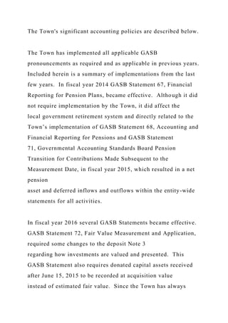 The Town's significant accounting policies are described below.
The Town has implemented all applicable GASB
pronouncements as required and as applicable in previous years.
Included herein is a summary of implementations from the last
few years. In fiscal year 2014 GASB Statement 67, Financial
Reporting for Pension Plans, became effective. Although it did
not require implementation by the Town, it did affect the
local government retirement system and directly related to the
Town’s implementation of GASB Statement 68, Accounting and
Financial Reporting for Pensions and GASB Statement
71, Governmental Accounting Standards Board Pension
Transition for Contributions Made Subsequent to the
Measurement Date, in fiscal year 2015, which resulted in a net
pension
asset and deferred inflows and outflows within the entity-wide
statements for all activities.
In fiscal year 2016 several GASB Statements became effective.
GASB Statement 72, Fair Value Measurement and Application,
required some changes to the deposit Note 3
regarding how investments are valued and presented. This
GASB Statement also requires donated capital assets received
after June 15, 2015 to be recorded at acquisition value
instead of estimated fair value. Since the Town has always
 