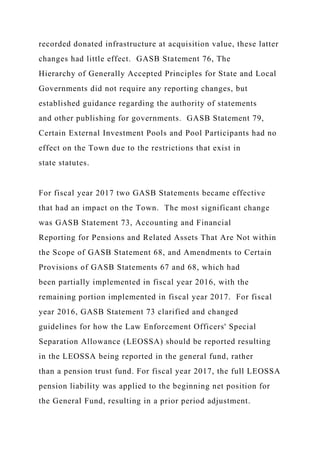 recorded donated infrastructure at acquisition value, these latter
changes had little effect. GASB Statement 76, The
Hierarchy of Generally Accepted Principles for State and Local
Governments did not require any reporting changes, but
established guidance regarding the authority of statements
and other publishing for governments. GASB Statement 79,
Certain External Investment Pools and Pool Participants had no
effect on the Town due to the restrictions that exist in
state statutes.
For fiscal year 2017 two GASB Statements became effective
that had an impact on the Town. The most significant change
was GASB Statement 73, Accounting and Financial
Reporting for Pensions and Related Assets That Are Not within
the Scope of GASB Statement 68, and Amendments to Certain
Provisions of GASB Statements 67 and 68, which had
been partially implemented in fiscal year 2016, with the
remaining portion implemented in fiscal year 2017. For fiscal
year 2016, GASB Statement 73 clarified and changed
guidelines for how the Law Enforcement Officers' Special
Separation Allowance (LEOSSA) should be reported resulting
in the LEOSSA being reported in the general fund, rather
than a pension trust fund. For fiscal year 2017, the full LEOSSA
pension liability was applied to the beginning net position for
the General Fund, resulting in a prior period adjustment.
 