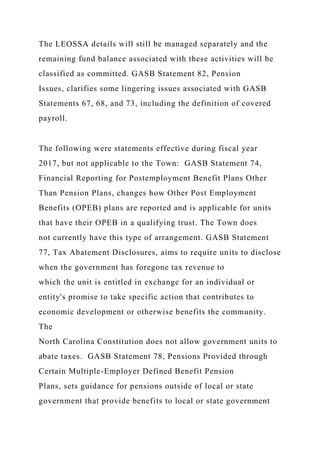 The LEOSSA details will still be managed separately and the
remaining fund balance associated with these activities will be
classified as committed. GASB Statement 82, Pension
Issues, clarifies some lingering issues associated with GASB
Statements 67, 68, and 73, including the definition of covered
payroll.
The following were statements effective during fiscal year
2017, but not applicable to the Town: GASB Statement 74,
Financial Reporting for Postemployment Benefit Plans Other
Than Pension Plans, changes how Other Post Employment
Benefits (OPEB) plans are reported and is applicable for units
that have their OPEB in a qualifying trust. The Town does
not currently have this type of arrangement. GASB Statement
77, Tax Abatement Disclosures, aims to require units to disclose
when the government has foregone tax revenue to
which the unit is entitled in exchange for an individual or
entity's promise to take specific action that contributes to
economic development or otherwise benefits the community.
The
North Carolina Constitution does not allow government units to
abate taxes. GASB Statement 78, Pensions Provided through
Certain Multiple-Employer Defined Benefit Pension
Plans, sets guidance for pensions outside of local or state
government that provide benefits to local or state government
 