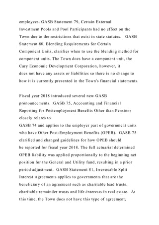 employees. GASB Statement 79, Certain External
Investment Pools and Pool Participants had no effect on the
Town due to the restrictions that exist in state statutes. GASB
Statement 80, Blending Requirements for Certain
Component Units, clarifies when to use the blending method for
component units. The Town does have a component unit, the
Cary Economic Development Corporation, however, it
does not have any assets or liabilities so there is no change to
how it is currently presented in the Town's financial statements.
Fiscal year 2018 introduced several new GASB
pronouncements. GASB 75, Accounting and Financial
Reporting for Postemployment Benefits Other than Pensions
closely relates to
GASB 74 and applies to the employer part of government units
who have Other Post-Employment Benefits (OPEB). GASB 75
clarified and changed guidelines for how OPEB should
be reported for fiscal year 2018. The full actuarial determined
OPEB liability was applied proportionally to the beginning net
position for the General and Utility fund, resulting in a prior
period adjustment. GASB Statement 81, Irrevocable Split
Interest Agreements applies to governments that are the
beneficiary of an agreement such as charitable lead trusts,
charitable remainder trusts and life-interests in real estate. At
this time, the Town does not have this type of agreement,
 
