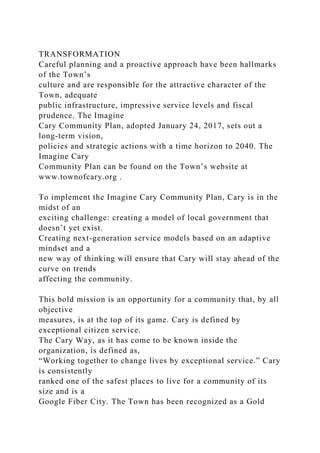 TRANSFORMATION
Careful planning and a proactive approach have been hallmarks
of the Town’s
culture and are responsible for the attractive character of the
Town, adequate
public infrastructure, impressive service levels and fiscal
prudence. The Imagine
Cary Community Plan, adopted January 24, 2017, sets out a
long-term vision,
policies and strategic actions with a time horizon to 2040. The
Imagine Cary
Community Plan can be found on the Town’s website at
www.townofcary.org .
To implement the Imagine Cary Community Plan, Cary is in the
midst of an
exciting challenge: creating a model of local government that
doesn’t yet exist.
Creating next-generation service models based on an adaptive
mindset and a
new way of thinking will ensure that Cary will stay ahead of the
curve on trends
affecting the community.
This bold mission is an opportunity for a community that, by all
objective
measures, is at the top of its game. Cary is defined by
exceptional citizen service.
The Cary Way, as it has come to be known inside the
organization, is defined as,
“Working together to change lives by exceptional service.” Cary
is consistently
ranked one of the safest places to live for a community of its
size and is a
Google Fiber City. The Town has been recognized as a Gold
 