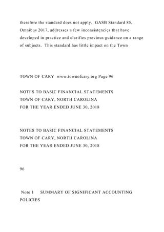 therefore the standard does not apply. GASB Standard 85,
Omnibus 2017, addresses a few inconsistencies that have
developed in practice and clarifies previous guidance on a range
of subjects. This standard has little impact on the Town
TOWN OF CARY www.townofcary.org Page 96
NOTES TO BASIC FINANCIAL STATEMENTS
TOWN OF CARY, NORTH CAROLINA
FOR THE YEAR ENDED JUNE 30, 2018
NOTES TO BASIC FINANCIAL STATEMENTS
TOWN OF CARY, NORTH CAROLINA
FOR THE YEAR ENDED JUNE 30, 2018
96
Note 1 SUMMARY OF SIGNIFICANT ACCOUNTING
POLICIES
 