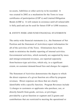 no assets, liabilities or other activity to be recorded. It
was created in 2002 as a mechanism for the Town to issue
certificates of participation (COP’s) and Limited Obligation
Bonds (LOB’s). It will remain in existence until all related debt
is fully paid and can be used for future COP or LOB issuances.
B. ENTITY-WIDE AND FUND FINANCIAL STATEMENTS
The entity-wide financial statements (i.e., the Statement of Net
Position and the Statement of Activities) report information for
all of the activities of the Town. Eliminations have been
made to minimize the double reporting of internal activities.
Governmental activities, which normally are supported by taxes
and intergovernmental revenues, are reported separately
from business-type activities, which rely, to a significant
extent, on customer demand-based fees and charges for support.
The Statement of Activities demonstrates the degree to which
the direct expenses of a given function are offset by program
revenues. Direct expenses are those that are clearly
identifiable with a specific function. Program Revenues include
1) charges to customers or applicants who purchase, use, or
directly benefit from goods, services, or privileges
provided by a given function or segment and 2) grants and
contributions that are restricted to meeting the operational or
 