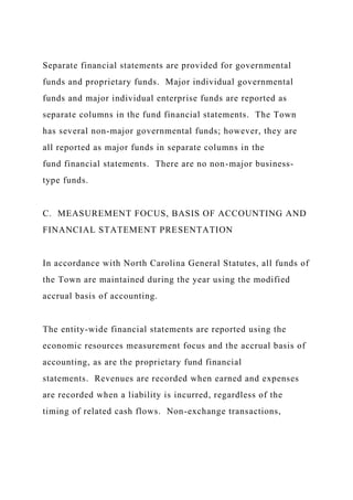 Separate financial statements are provided for governmental
funds and proprietary funds. Major individual governmental
funds and major individual enterprise funds are reported as
separate columns in the fund financial statements. The Town
has several non-major governmental funds; however, they are
all reported as major funds in separate columns in the
fund financial statements. There are no non-major business-
type funds.
C. MEASUREMENT FOCUS, BASIS OF ACCOUNTING AND
FINANCIAL STATEMENT PRESENTATION
In accordance with North Carolina General Statutes, all funds of
the Town are maintained during the year using the modified
accrual basis of accounting.
The entity-wide financial statements are reported using the
economic resources measurement focus and the accrual basis of
accounting, as are the proprietary fund financial
statements. Revenues are recorded when earned and expenses
are recorded when a liability is incurred, regardless of the
timing of related cash flows. Non-exchange transactions,
 