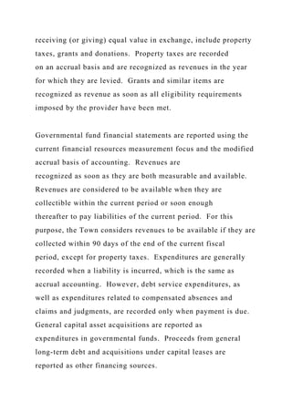 receiving (or giving) equal value in exchange, include property
taxes, grants and donations. Property taxes are recorded
on an accrual basis and are recognized as revenues in the year
for which they are levied. Grants and similar items are
recognized as revenue as soon as all eligibility requirements
imposed by the provider have been met.
Governmental fund financial statements are reported using the
current financial resources measurement focus and the modified
accrual basis of accounting. Revenues are
recognized as soon as they are both measurable and available.
Revenues are considered to be available when they are
collectible within the current period or soon enough
thereafter to pay liabilities of the current period. For this
purpose, the Town considers revenues to be available if they are
collected within 90 days of the end of the current fiscal
period, except for property taxes. Expenditures are generally
recorded when a liability is incurred, which is the same as
accrual accounting. However, debt service expenditures, as
well as expenditures related to compensated absences and
claims and judgments, are recorded only when payment is due.
General capital asset acquisitions are reported as
expenditures in governmental funds. Proceeds from general
long-term debt and acquisitions under capital leases are
reported as other financing sources.
 