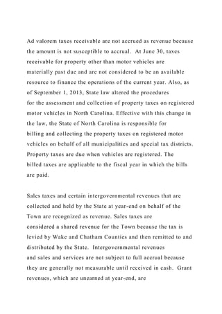 Ad valorem taxes receivable are not accrued as revenue because
the amount is not susceptible to accrual. At June 30, taxes
receivable for property other than motor vehicles are
materially past due and are not considered to be an available
resource to finance the operations of the current year. Also, as
of September 1, 2013, State law altered the procedures
for the assessment and collection of property taxes on registered
motor vehicles in North Carolina. Effective with this change in
the law, the State of North Carolina is responsible for
billing and collecting the property taxes on registered motor
vehicles on behalf of all municipalities and special tax districts.
Property taxes are due when vehicles are registered. The
billed taxes are applicable to the fiscal year in which the bills
are paid.
Sales taxes and certain intergovernmental revenues that are
collected and held by the State at year-end on behalf of the
Town are recognized as revenue. Sales taxes are
considered a shared revenue for the Town because the tax is
levied by Wake and Chatham Counties and then remitted to and
distributed by the State. Intergovernmental revenues
and sales and services are not subject to full accrual because
they are generally not measurable until received in cash. Grant
revenues, which are unearned at year-end, are
 