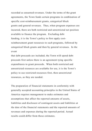 recorded as unearned revenues. Under the terms of the grant
agreements, the Town funds certain programs in combination of
specific cost-reimbursement grants, categorical block
grants and general revenues. Thus, when program expenses are
incurred, there are both restricted and unrestricted net position
available to finance the program. Excluding debt
funding, it is the Town’s policy to first apply cost-
reimbursement grant resources to such programs, followed by
categorical block grants and then by general revenues. In the
event
that debt proceeds are included, the Town will spend debt
proceeds first unless there is an agreement tying specific
expenditures to grant proceeds. When both restricted and
unrestricted resources are available for use, it is the Town’s
policy to use restricted resources first, then unrestricted
resources, as they are needed.
The preparation of financial statements in conformity with
generally accepted accounting principles in the United States of
America requires management to make estimates and
assumptions that affect the reported amounts of assets,
liabilities and disclosure of contingent assets and liabilities at
the date of the financial statements and the reported amounts of
revenues and expenses during the reported period. Actual
results could differ from those estimates.
 