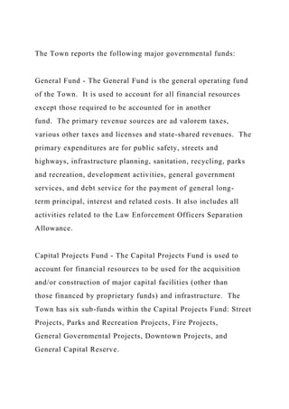 The Town reports the following major governmental funds:
General Fund - The General Fund is the general operating fund
of the Town. It is used to account for all financial resources
except those required to be accounted for in another
fund. The primary revenue sources are ad valorem taxes,
various other taxes and licenses and state-shared revenues. The
primary expenditures are for public safety, streets and
highways, infrastructure planning, sanitation, recycling, parks
and recreation, development activities, general government
services, and debt service for the payment of general long-
term principal, interest and related costs. It also includes all
activities related to the Law Enforcement Officers Separation
Allowance.
Capital Projects Fund - The Capital Projects Fund is used to
account for financial resources to be used for the acquisition
and/or construction of major capital facilities (other than
those financed by proprietary funds) and infrastructure. The
Town has six sub-funds within the Capital Projects Fund: Street
Projects, Parks and Recreation Projects, Fire Projects,
General Governmental Projects, Downtown Projects, and
General Capital Reserve.
 
