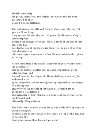 Medal community
for parks, recreation, and cultural resources and has been
designated an ISO
Class 1 Fire Department.
The techniques that allowed Cary to thrive over the past 30
years will not keep
Cary successful over the next 30 years. To illustrate, Cary’s
leadership has
adopted the concept of an arc. Now, Cary is at the top of that
arc. Cary has
decided to stay at the top rather than risk the path of decline
that characterizes
other once-great communities that did not maintain their place
at the top.
At the same time Cary enjoys a number of positive attributes,
the community
also faces distinct challenges: an aging population, aging
infrastructure, and
limited land for development. These challenges can only be
addressed with
agile, adaptable, and technology-savvy approaches that support
risk-taking and
creativity in the pursuit of innovation. Commitment to
excellence is a defining
characteristic of Cary thanks to a culture of excellence set by
the Council and,
ultimately, Cary citizens.
The Town must remain true to its values while finding ways to
change and grow
to allow Cary to stay ahead of the curve, on top of the arc, and
to become the
local government that does not yet exist.’
 