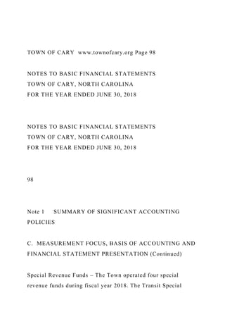 TOWN OF CARY www.townofcary.org Page 98
NOTES TO BASIC FINANCIAL STATEMENTS
TOWN OF CARY, NORTH CAROLINA
FOR THE YEAR ENDED JUNE 30, 2018
NOTES TO BASIC FINANCIAL STATEMENTS
TOWN OF CARY, NORTH CAROLINA
FOR THE YEAR ENDED JUNE 30, 2018
98
Note 1 SUMMARY OF SIGNIFICANT ACCOUNTING
POLICIES
C. MEASUREMENT FOCUS, BASIS OF ACCOUNTING AND
FINANCIAL STATEMENT PRESENTATION (Continued)
Special Revenue Funds – The Town operated four special
revenue funds during fiscal year 2018. The Transit Special
 