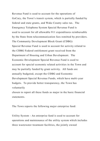 Revenue Fund is used to account for the operations of
GoCary, the Town’s transit system, which is partially funded by
federal and state grants, and Wake County sales tax. The
Emergency Telephone System Special Revenue Fund is
used to account for all allowable 911 expenditures reimbursable
by the State from telecommunication fees remitted by providers.
The Community Development Block Grant (CDBG)
Special Revenue Fund is used to account for activity related to
the CDBG Federal entitlement grant received from the
Department of Housing and Urban Development. The
Economic Development Special Revenue Fund is used to
account for special economic related activities in the Town and
may be partially funded by grant activity. All funds are
annually budgeted, except the CDBG and Economic
Development Special Revenue Funds, which have multi-year
budgets. To provide better transparency, the Town has
voluntarily
chosen to report all these funds as major in the basic financial
statements.
The Town reports the following major enterprise fund:
Utility System - An enterprise fund is used to account for
operations and maintenance of the utility system which includes
three wastewater treatment facilities, the jointly owned
 