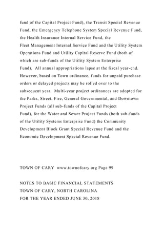 fund of the Capital Project Fund), the Transit Special Revenue
Fund, the Emergency Telephone System Special Revenue Fund,
the Health Insurance Internal Service Fund, the
Fleet Management Internal Service Fund and the Utility System
Operations Fund and Utility Capital Reserve Fund (both of
which are sub-funds of the Utility System Enterprise
Fund). All annual appropriations lapse at the fiscal year-end.
However, based on Town ordinance, funds for unpaid purchase
orders or delayed projects may be rolled over to the
subsequent year. Multi-year project ordinances are adopted for
the Parks, Street, Fire, General Governmental, and Downtown
Project Funds (all sub-funds of the Capital Project
Fund), for the Water and Sewer Project Funds (both sub-funds
of the Utility Systems Enterprise Fund) the Community
Development Block Grant Special Revenue Fund and the
Economic Development Special Revenue Fund.
TOWN OF CARY www.townofcary.org Page 99
NOTES TO BASIC FINANCIAL STATEMENTS
TOWN OF CARY, NORTH CAROLINA
FOR THE YEAR ENDED JUNE 30, 2018
 