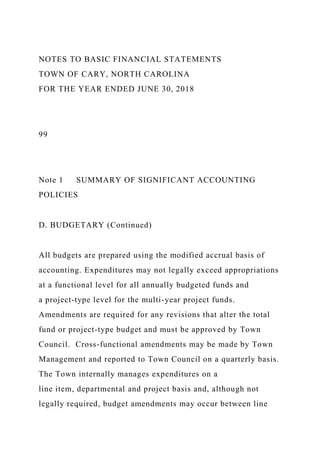NOTES TO BASIC FINANCIAL STATEMENTS
TOWN OF CARY, NORTH CAROLINA
FOR THE YEAR ENDED JUNE 30, 2018
99
Note 1 SUMMARY OF SIGNIFICANT ACCOUNTING
POLICIES
D. BUDGETARY (Continued)
All budgets are prepared using the modified accrual basis of
accounting. Expenditures may not legally exceed appropriations
at a functional level for all annually budgeted funds and
a project-type level for the multi-year project funds.
Amendments are required for any revisions that alter the total
fund or project-type budget and must be approved by Town
Council. Cross-functional amendments may be made by Town
Management and reported to Town Council on a quarterly basis.
The Town internally manages expenditures on a
line item, departmental and project basis and, although not
legally required, budget amendments may occur between line
 