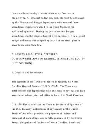 items and between departments of the same function or
project type. All internal budget amendments must be approved
by the Finance and Budget departments with some of these
amendments being forwarded to the Town Manager for
additional approval. During the year numerous budget
amendments to the original budget were necessary. The original
budget ordinance was adopted by July 1 of the fiscal year in
accordance with State law.
E. ASSETS, LIABILITIES, DEFERRED
OUTFLOWS/INFLOWS OF RESOURCES AND FUND EQUITY
(NET POSITION)
1. Deposits and investments
The deposits of the Town are secured as required by North
Carolina General Statute ("G.S.") 159-31. The Town may
establish official depositories with any bank or savings and loan
association whose principal office is located in North Carolina.
G.S. 159-30(c) authorizes the Town to invest in obligations of
the U.S. Treasury; obligations of any agency of the United
States of Am erica, provided the payment of interest and
principal of such obligations is fully guaranteed by the United
States; obligations of the State of North Carolina; bonds and
 