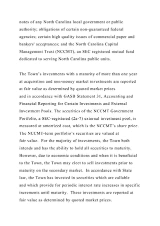 notes of any North Carolina local government or public
authority; obligations of certain non-guaranteed federal
agencies; certain high quality issues of commercial paper and
bankers' acceptances; and the North Carolina Capital
Management Trust (NCCMT), an SEC registered mutual fund
dedicated to serving North Carolina public units.
The Town’s investments with a maturity of more than one year
at acquisition and non-money market investments are reported
at fair value as determined by quoted market prices
and in accordance with GASB Statement 31, Accounting and
Financial Reporting for Certain Investments and External
Investment Pools. The securities of the NCCMT Government
Portfolio, a SEC-registered (2a-7) external investment pool, is
measured at amortized cost, which is the NCCMT’s share price.
The NCCMT-term portfolio’s securities are valued at
fair value. For the majority of investments, the Town both
intends and has the ability to hold all securities to maturity.
However, due to economic conditions and when it is beneficial
to the Town, the Town may elect to sell investments prior to
maturity on the secondary market. In accordance with State
law, the Town has invested in securities which are callable
and which provide for periodic interest rate increases in specific
increments until maturity. These investments are reported at
fair value as determined by quoted market prices.
 