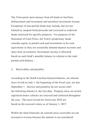 The Town pools most moneys from all funds to facilitate
disbursement and investment and maximize investment income.
Exceptions of non-pooled funds may include, but are not
limited to, unspent bond proceeds and escrowed or endowed
funds restricted for specific purposes. For purposes of the
Statement of Cash Flows, the Town's proprietary funds
consider equity in pooled cash and investments to be cash
equivalents as they are essentially demand deposit accounts and
short term investments. Investment income is allocated
based on each fund’s monthly balance in relation to the total
pooled cash balance.
2. Receivables and payables
According to the North Carolina General Statutes, ad valorem
taxes levied on July 1, the beginning of the fiscal year, are due
September 1. Interest and penalties do not accrue until
the following January 6, the lien date. Property taxes on certain
registered motor vehicles are assessed and collected throughout
the year. The taxes levied for fiscal year 2018 are
based on the assessed values as of January 1, 2017.
Within the fund financials ad valorem taxes receivable are not
accrued as revenue because the amount is not considered
 