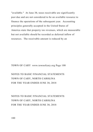 "available." At June 30, taxes receivable are significantly
past due and are not considered to be an available resource to
finance the operations of the subsequent year. Accounting
principles generally accepted in the United States of
America state that property tax revenues, which are measurable
but not available should be recorded as deferred inflow of
resources. The receivable amount is reduced by an
TOWN OF CARY www.townofcary.org Page 100
NOTES TO BASIC FINANCIAL STATEMENTS
TOWN OF CARY, NORTH CAROLINA
FOR THE YEAR ENDED JUNE 30, 2018
NOTES TO BASIC FINANCIAL STATEMENTS
TOWN OF CARY, NORTH CAROLINA
FOR THE YEAR ENDED JUNE 30, 2018
100
 