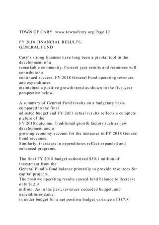 TOWN OF CARY www.townofcary.org Page 12
FY 2018 FINANCIAL RESULTS
GENERAL FUND
Cary’s strong finances have long been a pivotal tool in the
development of a
remarkable community. Current year results and resources will
contribute to
continued success. FY 2018 General Fund operating revenues
and expenditures
maintained a positive growth trend as shown in the five-year
perspective below.
A summary of General Fund results on a budgetary basis
compared to the final
adjusted budget and FY 2017 actual results reflects a complete
picture of the
FY 2018 outcome. Traditional growth factors such as new
development and a
growing economy account for the increases in FY 2018 General
Fund revenues.
Similarly, increases in expenditures reflect expanded and
enhanced programs.
The final FY 2018 budget authorized $30.1 million of
investment from the
General Fund’s fund balance primarily to provide resources for
capital projects.
The positive operating results caused fund balance to decrease
only $12.9
million. As in the past, revenues exceeded budget, and
expenditures came
in under budget for a net positive budget variance of $17.8
 