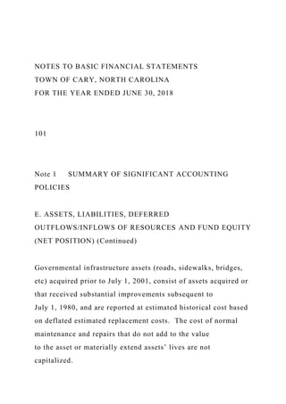 NOTES TO BASIC FINANCIAL STATEMENTS
TOWN OF CARY, NORTH CAROLINA
FOR THE YEAR ENDED JUNE 30, 2018
101
Note 1 SUMMARY OF SIGNIFICANT ACCOUNTING
POLICIES
E. ASSETS, LIABILITIES, DEFERRED
OUTFLOWS/INFLOWS OF RESOURCES AND FUND EQUITY
(NET POSITION) (Continued)
Governmental infrastructure assets (roads, sidewalks, bridges,
etc) acquired prior to July 1, 2001, consist of assets acquired or
that received substantial improvements subsequent to
July 1, 1980, and are reported at estimated historical cost based
on deflated estimated replacement costs. The cost of normal
maintenance and repairs that do not add to the value
to the asset or materially extend assets’ lives are not
capitalized.
 