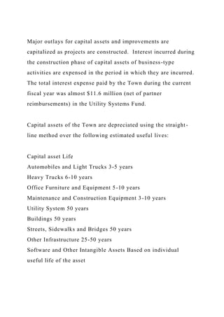 Major outlays for capital assets and improvements are
capitalized as projects are constructed. Interest incurred during
the construction phase of capital assets of business-type
activities are expensed in the period in which they are incurred.
The total interest expense paid by the Town during the current
fiscal year was almost $11.6 million (net of partner
reimbursements) in the Utility Systems Fund.
Capital assets of the Town are depreciated using the straight-
line method over the following estimated useful lives:
Capital asset Life
Automobiles and Light Trucks 3-5 years
Heavy Trucks 6-10 years
Office Furniture and Equipment 5-10 years
Maintenance and Construction Equipment 3-10 years
Utility System 50 years
Buildings 50 years
Streets, Sidewalks and Bridges 50 years
Other Infrastructure 25-50 years
Software and Other Intangible Assets Based on individual
useful life of the asset
 