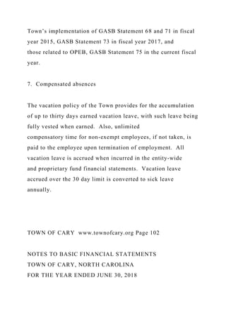 Town’s implementation of GASB Statement 68 and 71 in fiscal
year 2015, GASB Statement 73 in fiscal year 2017, and
those related to OPEB, GASB Statement 75 in the current fiscal
year.
7. Compensated absences
The vacation policy of the Town provides for the accumulation
of up to thirty days earned vacation leave, with such leave being
fully vested when earned. Also, unlimited
compensatory time for non-exempt employees, if not taken, is
paid to the employee upon termination of employment. All
vacation leave is accrued when incurred in the entity-wide
and proprietary fund financial statements. Vacation leave
accrued over the 30 day limit is converted to sick leave
annually.
TOWN OF CARY www.townofcary.org Page 102
NOTES TO BASIC FINANCIAL STATEMENTS
TOWN OF CARY, NORTH CAROLINA
FOR THE YEAR ENDED JUNE 30, 2018
 
