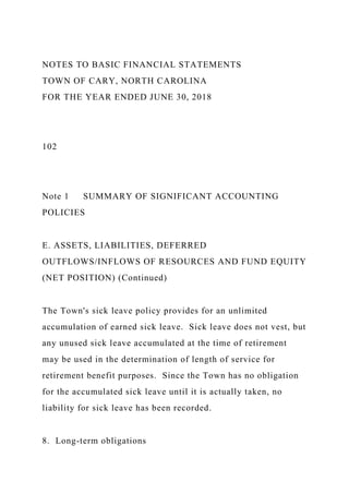 NOTES TO BASIC FINANCIAL STATEMENTS
TOWN OF CARY, NORTH CAROLINA
FOR THE YEAR ENDED JUNE 30, 2018
102
Note 1 SUMMARY OF SIGNIFICANT ACCOUNTING
POLICIES
E. ASSETS, LIABILITIES, DEFERRED
OUTFLOWS/INFLOWS OF RESOURCES AND FUND EQUITY
(NET POSITION) (Continued)
The Town's sick leave policy provides for an unlimited
accumulation of earned sick leave. Sick leave does not vest, but
any unused sick leave accumulated at the time of retirement
may be used in the determination of length of service for
retirement benefit purposes. Since the Town has no obligation
for the accumulated sick leave until it is actually taken, no
liability for sick leave has been recorded.
8. Long-term obligations
 