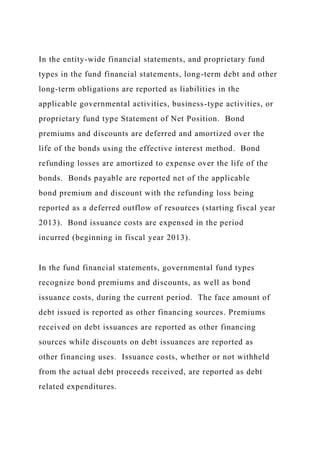 In the entity-wide financial statements, and proprietary fund
types in the fund financial statements, long-term debt and other
long-term obligations are reported as liabilities in the
applicable governmental activities, business-type activities, or
proprietary fund type Statement of Net Position. Bond
premiums and discounts are deferred and amortized over the
life of the bonds using the effective interest method. Bond
refunding losses are amortized to expense over the life of the
bonds. Bonds payable are reported net of the applicable
bond premium and discount with the refunding loss being
reported as a deferred outflow of resources (starting fiscal year
2013). Bond issuance costs are expensed in the period
incurred (beginning in fiscal year 2013).
In the fund financial statements, governmental fund types
recognize bond premiums and discounts, as well as bond
issuance costs, during the current period. The face amount of
debt issued is reported as other financing sources. Premiums
received on debt issuances are reported as other financing
sources while discounts on debt issuances are reported as
other financing uses. Issuance costs, whether or not withheld
from the actual debt proceeds received, are reported as debt
related expenditures.
 