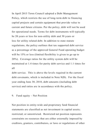 In April 2015 Town Council adopted a Debt Management
Policy, which restricts the use of long-term debt to financing
capital projects and certain equipment that provide value to
current and future citizens. Per the policy, debt will not be used
for operational needs. Terms for debt instruments will typically
be 20 years or less for non-utility debt and 30 years or
less for utility related debt. In addition to state statute
regulations, the policy outlines that tax supported debt service
as a percentage of the approved General Fund operating budget
will be 15% or less (limited flexibility is given to go up to
20%). Coverage ratios for the utility system debt will be
maintained at 1.4 times for parity debt service and 1.1 times for
all
debt service. This is above the levels required in the current
debt covenants, which is included in Note 9(D). For the fiscal
year ending June 30, 2018, debt amounts (including debt
service) and ratios are in accordance with the policy.
9. Fund equity – Net Position
Net position in entity-wide and proprietary fund financial
statements are classified as net investment in capital assets;
restricted; or unrestricted. Restricted net position represents
constraints on resources that are either externally imposed by
creditors, grantors, contributors, or laws or regulations of other
 
