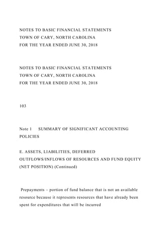 NOTES TO BASIC FINANCIAL STATEMENTS
TOWN OF CARY, NORTH CAROLINA
FOR THE YEAR ENDED JUNE 30, 2018
NOTES TO BASIC FINANCIAL STATEMENTS
TOWN OF CARY, NORTH CAROLINA
FOR THE YEAR ENDED JUNE 30, 2018
103
Note 1 SUMMARY OF SIGNIFICANT ACCOUNTING
POLICIES
E. ASSETS, LIABILITIES, DEFERRED
OUTFLOWS/INFLOWS OF RESOURCES AND FUND EQUITY
(NET POSITION) (Continued)
Prepayments – portion of fund balance that is not an available
resource because it represents resources that have already been
spent for expenditures that will be incurred
 