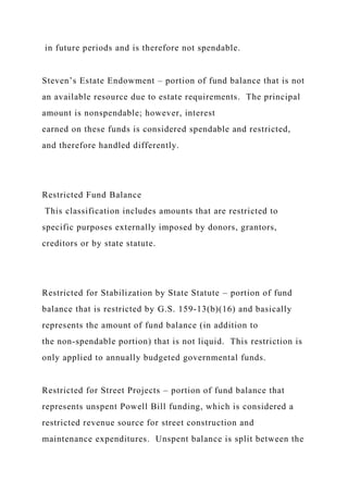 in future periods and is therefore not spendable.
Steven’s Estate Endowment – portion of fund balance that is not
an available resource due to estate requirements. The principal
amount is nonspendable; however, interest
earned on these funds is considered spendable and restricted,
and therefore handled differently.
Restricted Fund Balance
This classification includes amounts that are restricted to
specific purposes externally imposed by donors, grantors,
creditors or by state statute.
Restricted for Stabilization by State Statute – portion of fund
balance that is restricted by G.S. 159-13(b)(16) and basically
represents the amount of fund balance (in addition to
the non-spendable portion) that is not liquid. This restriction is
only applied to annually budgeted governmental funds.
Restricted for Street Projects – portion of fund balance that
represents unspent Powell Bill funding, which is considered a
restricted revenue source for street construction and
maintenance expenditures. Unspent balance is split between the
 