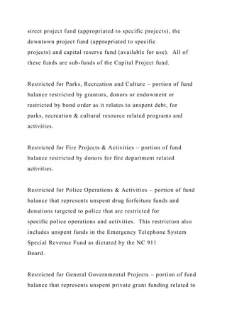 street project fund (appropriated to specific projects), the
downtown project fund (appropriated to specific
projects) and capital reserve fund (available for use). All of
these funds are sub-funds of the Capital Project fund.
Restricted for Parks, Recreation and Culture – portion of fund
balance restricted by grantors, donors or endowment or
restricted by bond order as it relates to unspent debt, for
parks, recreation & cultural resource related programs and
activities.
Restricted for Fire Projects & Activities – portion of fund
balance restricted by donors for fire department related
activities.
Restricted for Police Operations & Activities – portion of fund
balance that represents unspent drug forfeiture funds and
donations targeted to police that are restricted for
specific police operations and activities. This restriction also
includes unspent funds in the Emergency Telephone System
Special Revenue Fund as dictated by the NC 911
Board.
Restricted for General Governmental Projects – portion of fund
balance that represents unspent private grant funding related to
 