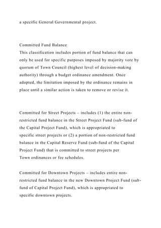 a specific General Governmental project.
Committed Fund Balance
This classification includes portion of fund balance that can
only be used for specific purposes imposed by majority vote by
quorum of Town Council (highest level of decision-making
authority) through a budget ordinance amendment. Once
adopted, the limitation imposed by the ordinance remains in
place until a similar action is taken to remove or revise it.
Committed for Street Projects – includes (1) the entire non-
restricted fund balance in the Street Project Fund (sub-fund of
the Capital Project Fund), which is appropriated to
specific street projects or (2) a portion of non-restricted fund
balance in the Capital Reserve Fund (sub-fund of the Capital
Project Fund) that is committed to street projects per
Town ordinances or fee schedules.
Committed for Downtown Projects – includes entire non-
restricted fund balance in the new Downtown Project Fund (sub-
fund of Capital Project Fund), which is appropriated to
specific downtown projects.
 
