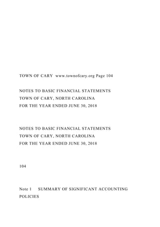 TOWN OF CARY www.townofcary.org Page 104
NOTES TO BASIC FINANCIAL STATEMENTS
TOWN OF CARY, NORTH CAROLINA
FOR THE YEAR ENDED JUNE 30, 2018
NOTES TO BASIC FINANCIAL STATEMENTS
TOWN OF CARY, NORTH CAROLINA
FOR THE YEAR ENDED JUNE 30, 2018
104
Note 1 SUMMARY OF SIGNIFICANT ACCOUNTING
POLICIES
 