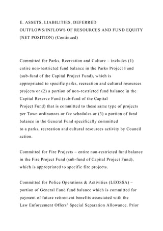 E. ASSETS, LIABILITIES, DEFERRED
OUTFLOWS/INFLOWS OF RESOURCES AND FUND EQUITY
(NET POSITION) (Continued)
Committed for Parks, Recreation and Culture – includes (1)
entire non-restricted fund balance in the Parks Project Fund
(sub-fund of the Capital Project Fund), which is
appropriated to specific parks, recreation and cultural resources
projects or (2) a portion of non-restricted fund balance in the
Capital Reserve Fund (sub-fund of the Capital
Project Fund) that is committed to these same type of projects
per Town ordinances or fee schedules or (3) a portion of fund
balance in the General Fund specifically committed
to a parks, recreation and cultural resources activity by Council
action.
Committed for Fire Projects – entire non-restricted fund balance
in the Fire Project Fund (sub-fund of Capital Project Fund),
which is appropriated to specific fire projects.
Committed for Police Operations & Activities (LEOSSA) –
portion of General Fund fund balance which is committed for
payment of future retirement benefits associated with the
Law Enforcement Offers’ Special Separation Allowance. Prior
 