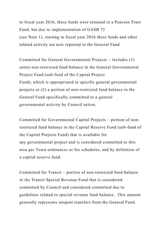 to fiscal year 2016, these funds were retained in a Pension Trust
Fund, but due to implementation of GASB 73
(see Note 1), starting in fiscal year 2016 these funds and other
related activity are now reported in the General Fund.
Committed for General Governmental Projects – includes (1)
entire non-restricted fund balance in the General Governmental
Project Fund (sub-fund of the Capital Project
Fund), which is appropriated to specific general governmental
projects or (2) a portion of non-restricted fund balance in the
General Fund specifically committed to a general
governmental activity by Council action.
Committed for Governmental Capital Projects – portion of non-
restricted fund balance in the Capital Reserve Fund (sub-fund of
the Capital Projects Fund) that is available for
any governmental project and is considered committed to this
area per Town ordinances or fee schedules, and by definition of
a capital reserve fund.
Committed for Transit – portion of non-restricted fund balance
in the Transit Special Revenue Fund that is considered
committed by Council and considered committed due to
guidelines related to special revenue fund balance. This amount
generally represents unspent transfers from the General Fund.
 