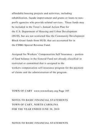 affordable housing projects and activities, including
rehabilitation, façade improvement and grants or loans to non-
profit agencies who provide related services. These funds may
be included in the Town’s Annual Action Plan for
the U.S. Department of Housing and Urban Development
(HUD), but are not restricted like the Community Development
Block Grant funds from HUD, that are accounted for in
the CDBG Special Revenue Fund.
Assigned for Workers’ Compensation Self Insurance – portion
of fund balance in the General Fund not already classified in
restricted or committed that is assigned to the
workers compensation self-insurance program for the payment
of claims and the administration of the program.
TOWN OF CARY www.townofcary.org Page 105
NOTES TO BASIC FINANCIAL STATEMENTS
TOWN OF CARY, NORTH CAROLINA
FOR THE YEAR ENDED JUNE 30, 2018
NOTES TO BASIC FINANCIAL STATEMENTS
 