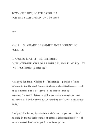 TOWN OF CARY, NORTH CAROLINA
FOR THE YEAR ENDED JUNE 30, 2018
105
Note 1 SUMMARY OF SIGNIFICANT ACCOUNTING
POLICIES
E. ASSETS, LIABILITIES, DEFERRED
OUTFLOWS/INFLOWS OF RESOURCES AND FUND EQUITY
(NET POSITION) (Continued)
Assigned for Small Claims Self Insurance – portion of fund
balance in the General Fund not already classified in restricted
or committed that is assigned to the self-insurance
program for small claims, which covers claims expense, co-
payments and deductibles not covered by the Town’s insurance
policy.
Assigned for Parks, Recreation and Culture – portion of fund
balance in the General Fund not already classified in restricted
or committed that is assigned to various parks,
 